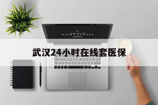 嘉善武汉24小时在线套医保的最新政策(2025年嘉善武汉24小时在线套医保微信分享)
